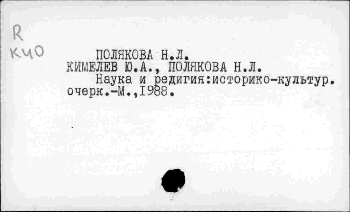 ﻿ПОЛЯКОВА Н.Л.
КИМЕЛЕВ Ю.А., ПОЛЯКОВА Н.Л.
Наука и редигия:историко-культур. очерк.-М.,1988.